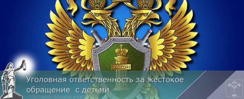 Уголовная ответственность за жестокое обращение  с детьми | Администрация муниципального округа город Партизанск Приморского края Официальный сайт Уголовная ответственность за жестокое обращение  с детьми | Администрация муниципального округа город Партизанск Приморского края Официальный сайт