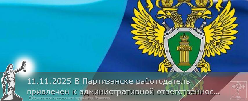 11.11.2025 В Партизанске работодатель привлечен к административной ответственности за нарушение трудового законодательства. | Администрация муниципального округа город Партизанск Приморского края Официальный сайт