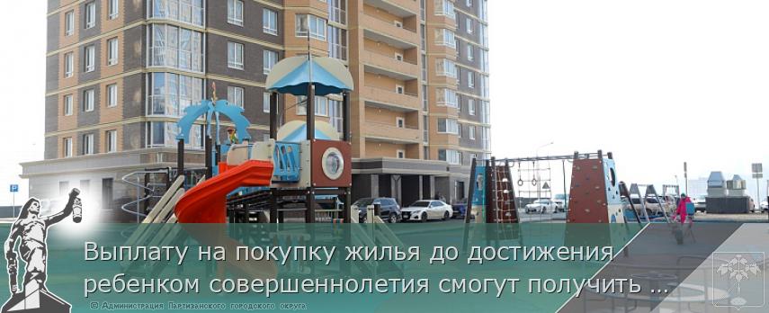 Выплату на покупку жилья до достижения ребенком совершеннолетия смогут получить больше семей участников СВО | Администрация муниципального округа город Партизанск Приморского края Официальный сайт