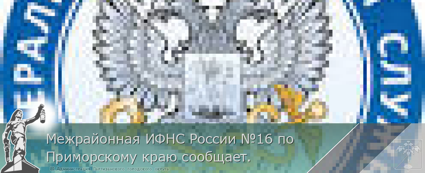 Межрайонная ИФНС России №16 по Приморскому краю сообщает. | Администрация муниципального округа город Партизанск Приморского края Официальный сайт