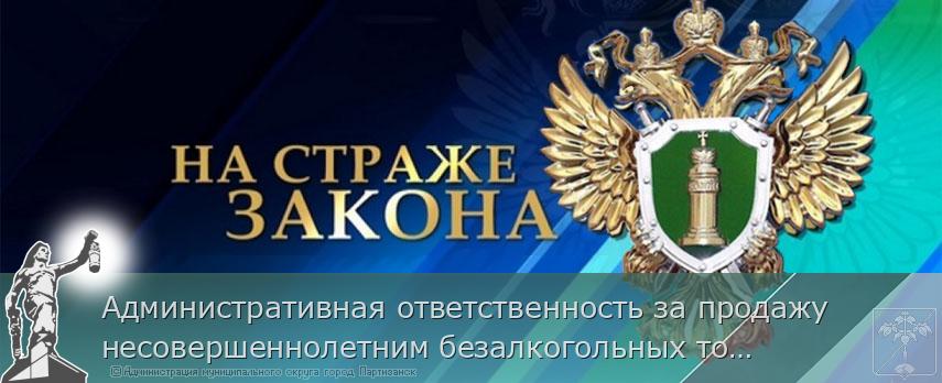 Административная ответственность за продажу несовершеннолетним безалкогольных тонизирующих напитков | Администрация муниципального округа город Партизанск Приморского края Официальный сайт